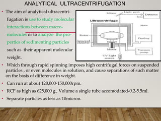 ANALYTICAL ULTRACENTRIFUGATION
• The aim of analytical ultracentri-
fugation is use to study molecular
interactions between macro-
molecules or to analyze the pro-
perties of sedimenting particles
such as their apparent molecular
weight.
• Which through rapid spinning imposes high centrifugal forces on suspended
particles , or even molecules in solution, and cause separations of such matter
on the basis of difference in weight.
• Can run at about 120,000-150,000rpm.
• RCF as high as 625,000 g., Volume a single tube accomodated-0.2-5.5ml.
• Separate particles as less as 10micron.
 