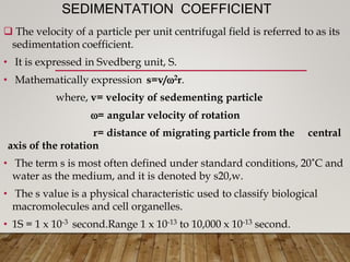 SEDIMENTATION COEFFICIENT
 The velocity of a particle per unit centrifugal field is referred to as its
sedimentation coefficient.
• It is expressed in Svedberg unit, S.
• Mathematically expression s=v/2r.
where, v= velocity of sedementing particle
= angular velocity of rotation
r= distance of migrating particle from the central
axis of the rotation
• The term s is most often defined under standard conditions, 20˚C and
water as the medium, and it is denoted by s20,w.
• The s value is a physical characteristic used to classify biological
macromolecules and cell organelles.
• 1S = 1 x 10-3 second.Range 1 x 10-13 to 10,000 x 10-13 second.
 