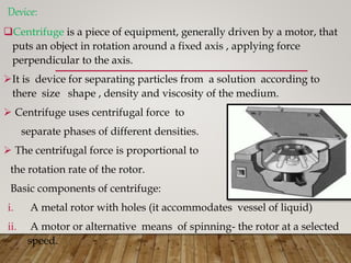 Device:
Centrifuge is a piece of equipment, generally driven by a motor, that
puts an object in rotation around a fixed axis , applying force
perpendicular to the axis.
It is device for separating particles from a solution according to
there size shape , density and viscosity of the medium.
 Centrifuge uses centrifugal force to
separate phases of different densities.
 The centrifugal force is proportional to
the rotation rate of the rotor.
Basic components of centrifuge:
i. A metal rotor with holes (it accommodates vessel of liquid)
ii. A motor or alternative means of spinning- the rotor at a selected
speed.
 