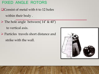 FIXED ANGLE ROTORS
Consist of metal with 6 to 12 holes
within their body .
 The hole angle between( 14˚ & 40˚)
to vertical axis.
 Particles travels short distance and
strike with the wall.
 