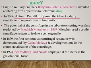 HISTORY
• English military engineer Benjamin Robins (1707-1751) invented
a whirling arm apparatus to determine drag.
• In 1864, Antonin Prandtl proposed the idea of a dairy
centrifuge to separate cream from milk.
• The potential of the centrifuge in the laboratory setting was first
exploited by Friedrich Miescher in 1869 ,Miescher used a crude
centrifuge system to isolate a cell organelle.
• In 1879,the first continuous centrifugal separator was
demonstrated by Gustaf de lava & development made the
commercialization of the centrifuge.
• In 1923 the Svedberg and Nicols employed it for increase the
gravitational force.
 