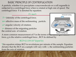 BASIC PRINCIPLE OF CENTRIFUGATION
A particle, whether it is precipitate a macromolecule or a cell organelle is
subjected to a centrifugal force when is rotated at high rate of speed. The
centrifugal force F is denoted by equation:
F= m2r
F = intensity of the centrifugal force.
m= effective mass of the sedimenting particle.
= angular velocity of rotation.
r= distance of the migrating particles from
the central axis of rotation.
A more common measurement of F in the terms of the earths gravitation
force, g is the relative centrifugal force , RCF its defined by
RCF=(1.11910ˉ5)(rpm2(r)
This equation relates RCF to revolutions per minute of the sample. Equation
dictates that the RCF on a sample will vary with r, the sedimenting particles
from the axis of rotation.
 
