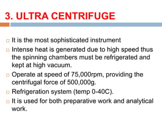 3. ULTRA CENTRIFUGE:
 It is the most sophisticated instrument
 Intense heat is generated due to high speed thus
the spinning chambers must be refrigerated and
kept at high vacuum.
 Operate at speed of 75,000rpm, providing the
centrifugal force of 500,000g.
 Refrigeration system (temp 0-40C).
 It is used for both preparative work and analytical
work.
 