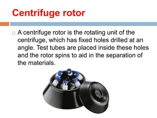 Centrifuge rotor
 A centrifuge rotor is the rotating unit of the
centrifuge, which has fixed holes drilled at an
angle. Test tubes are placed inside these holes
and the rotor spins to aid in the separation of
the materials.
 
