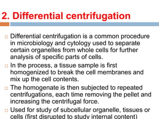 2. Differential centrifugation
 Differential centrifugation is a common procedure
in microbiology and cytology used to separate
certain organelles from whole cells for further
analysis of specific parts of cells.
 In the process, a tissue sample is first
homogenized to break the cell membranes and
mix up the cell contents.
 The homogenate is then subjected to repeated
centrifugations, each time removing the pellet and
increasing the centrifugal force.
 Used for study of subcellular organelle, tissues or
cells (first disrupted to study internal content)
 