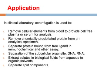 Application
In clinical laboratory, centrifugation is used to:
1. Remove cellular elements from blood to provide cell free
plasma or serum for analysis.
2. Remove chemically precipitated protein from an
analytical specimen.
3. Separate protein bound from free ligand in
immunochemical and other assay.
4. Separation of the subcellular organelle, DNA, RNA.
5. Extract solutes in biological fluids from aqueous to
organic solvents.
6. Separate lipid components.
 