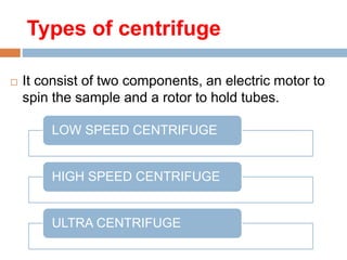 Types of centrifuge :
 It consist of two components, an electric motor to
spin the sample and a rotor to hold tubes.
LOW SPEED CENTRIFUGE
HIGH SPEED CENTRIFUGE
ULTRA CENTRIFUGE
 
