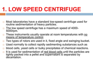 1. LOW SPEED CENTRIFUGE:
 Most laboratories have a standard low-speed centrifuge used for
routine sedimentation of heavy particles.
 The low speed centrifuge has a maximum speed of 4000-
5000rpm.
 These instruments usually operate at room temperatures with no
means of temperature control.
 Two types of rotors are used in it, fixed angle and swinging bucket.
 Used normally to collect rapidly sedimenting substances such as
 blood cells, yeast cells or bulky precipitates of chemical reactions.
 It is used for sedimentation of red blood cells until the particles are
tightly packed into a pellet and supernatant is separated by
decantation.
 