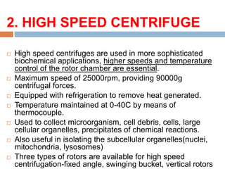 2. HIGH SPEED CENTRIFUGE:
 High speed centrifuges are used in more sophisticated
biochemical applications, higher speeds and temperature
control of the rotor chamber are essential.
 Maximum speed of 25000rpm, providing 90000g
centrifugal forces.
 Equipped with refrigeration to remove heat generated.
 Temperature maintained at 0-40C by means of
thermocouple.
 Used to collect microorganism, cell debris, cells, large
cellular organelles, precipitates of chemical reactions.
 Also useful in isolating the subcellular organelles(nuclei,
mitochondria, lysosomes)
 Three types of rotors are available for high speed
centrifugation-fixed angle, swinging bucket, vertical rotors
 