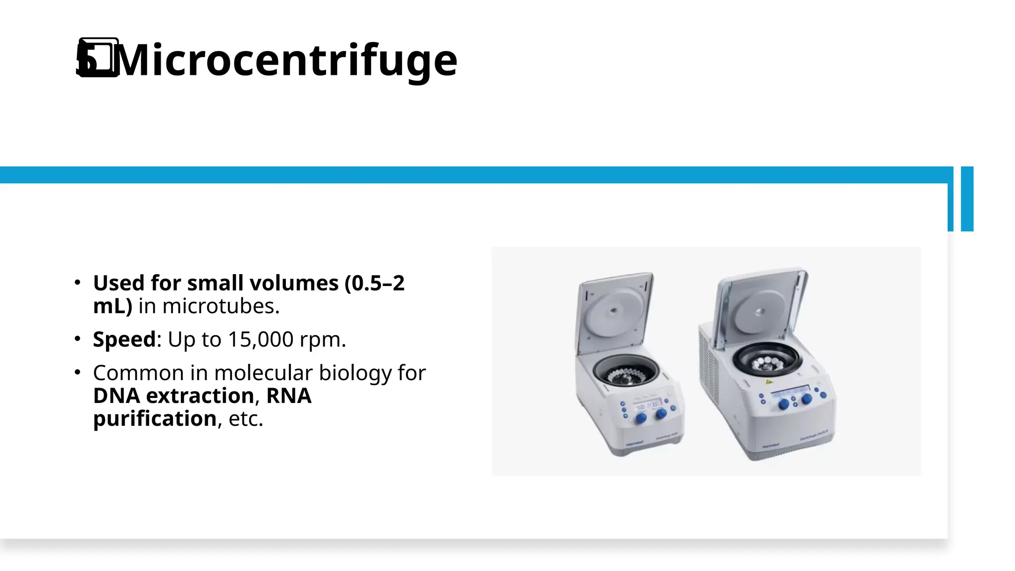 Microcentrifuge
5️
⃣
• Used for small volumes (0.5–2
mL) in microtubes.
• Speed: Up to 15,000 rpm.
• Common in molecular biology for
DNA extraction, RNA
purification, etc.
 