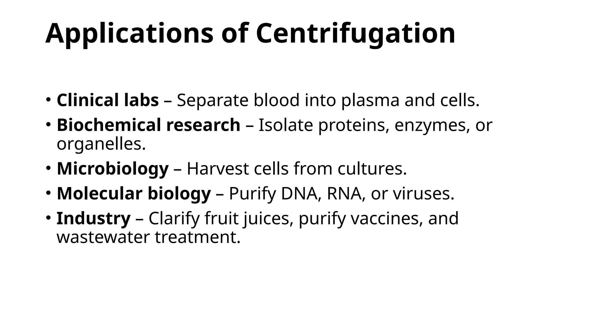 Applications of Centrifugation
• Clinical labs – Separate blood into plasma and cells.
• Biochemical research – Isolate proteins, enzymes, or
organelles.
• Microbiology – Harvest cells from cultures.
• Molecular biology – Purify DNA, RNA, or viruses.
• Industry – Clarify fruit juices, purify vaccines, and
wastewater treatment.
 