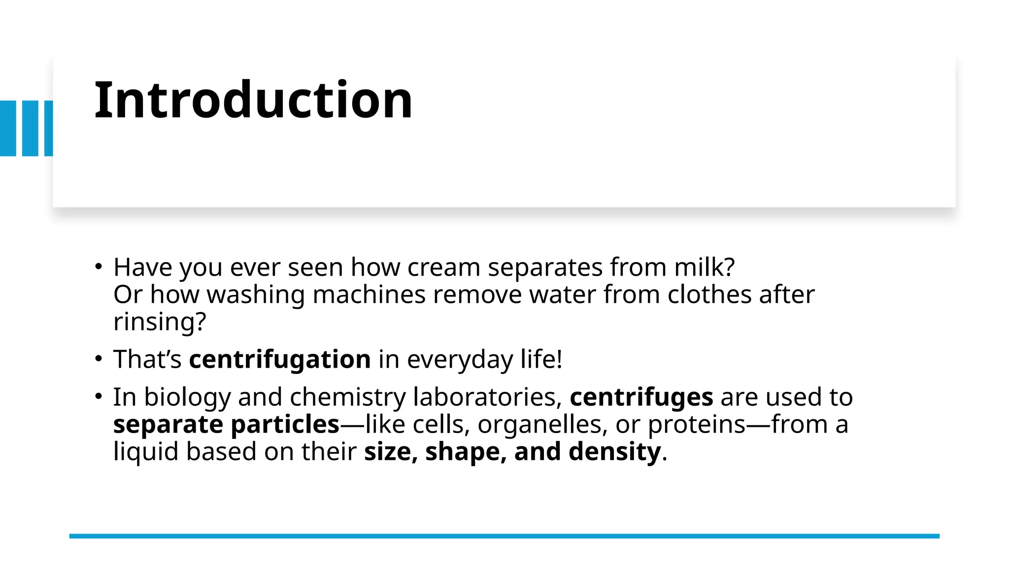 Introduction
• Have you ever seen how cream separates from milk?
Or how washing machines remove water from clothes after
rinsing?
• That’s centrifugation in everyday life!
• In biology and chemistry laboratories, centrifuges are used to
separate particles—like cells, organelles, or proteins—from a
liquid based on their size, shape, and density.
 