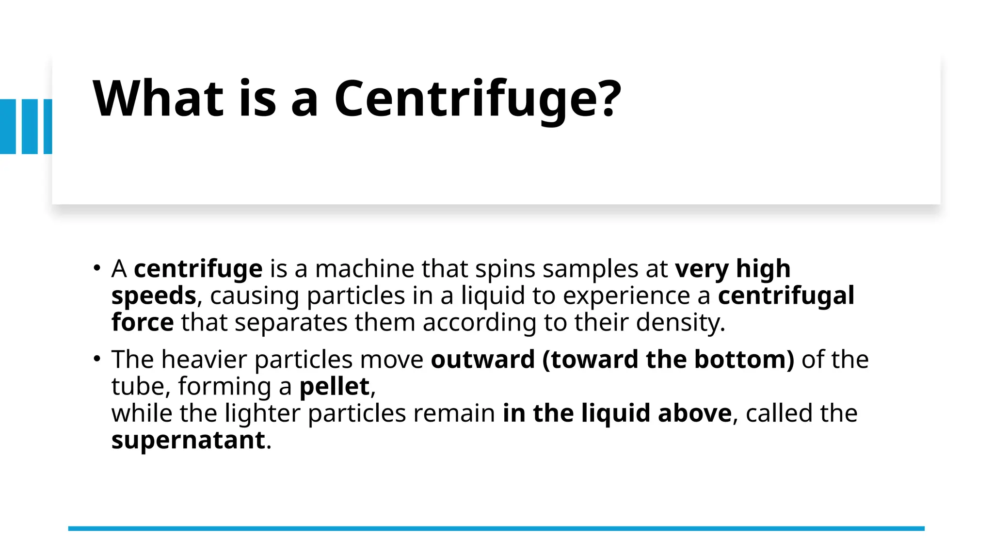 What is a Centrifuge?
• A centrifuge is a machine that spins samples at very high
speeds, causing particles in a liquid to experience a centrifugal
force that separates them according to their density.
• The heavier particles move outward (toward the bottom) of the
tube, forming a pellet,
while the lighter particles remain in the liquid above, called the
supernatant.
 
