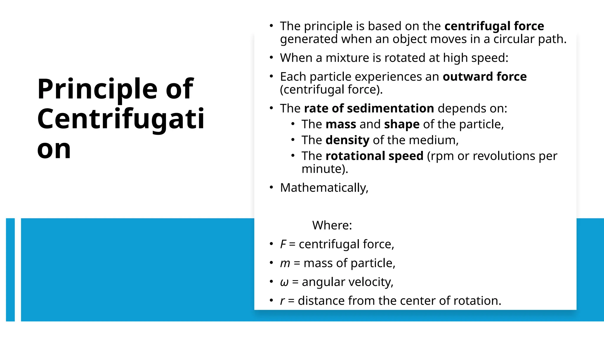 Principle of
Centrifugati
on
• The principle is based on the centrifugal force
generated when an object moves in a circular path.
• When a mixture is rotated at high speed:
• Each particle experiences an outward force
(centrifugal force).
• The rate of sedimentation depends on:
• The mass and shape of the particle,
• The density of the medium,
• The rotational speed (rpm or revolutions per
minute).
• Mathematically,
Where:
• F = centrifugal force,
• m = mass of particle,
• ω = angular velocity,
• r = distance from the center of rotation.
 