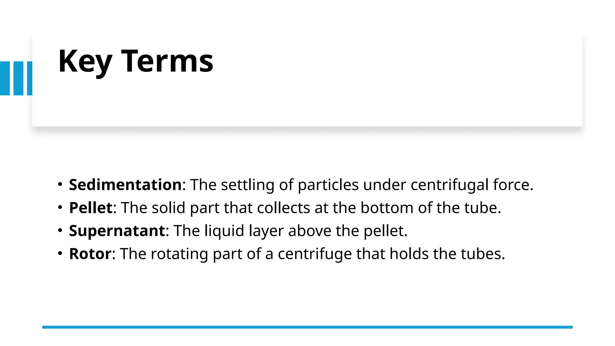 Key Terms
• Sedimentation: The settling of particles under centrifugal force.
• Pellet: The solid part that collects at the bottom of the tube.
• Supernatant: The liquid layer above the pellet.
• Rotor: The rotating part of a centrifuge that holds the tubes.
 