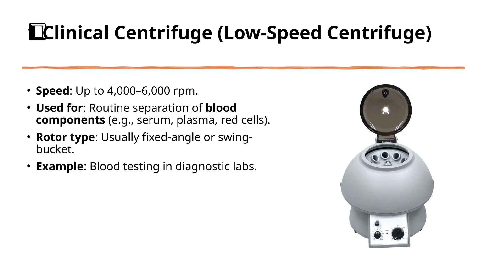 Clinical Centrifuge (Low-Speed Centrifuge)
1️
1️
⃣
• Speed: Up to 4,000–6,000 rpm.
• Used for: Routine separation of blood
components (e.g., serum, plasma, red cells).
• Rotor type: Usually fixed-angle or swing-
bucket.
• Example: Blood testing in diagnostic labs.
 