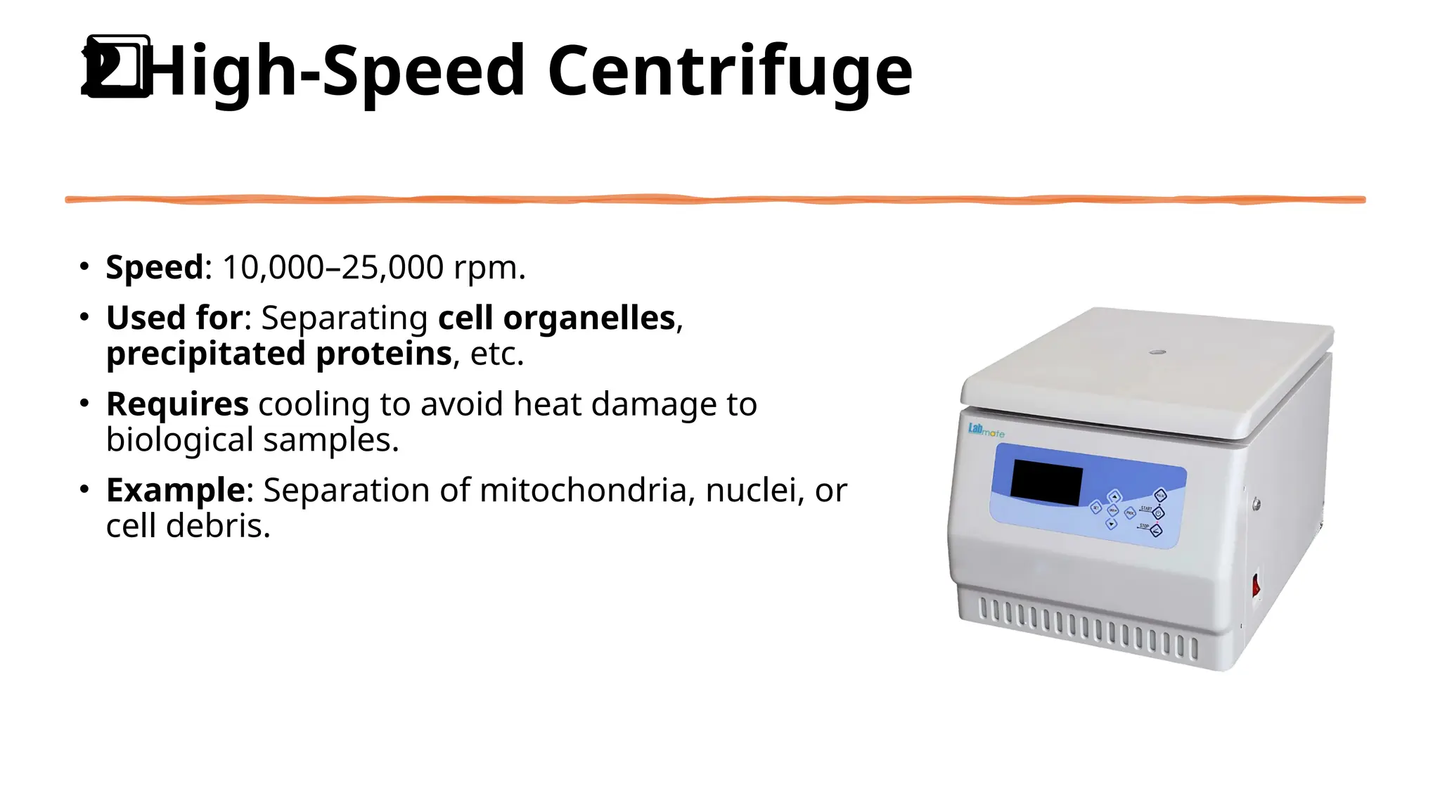 High-Speed Centrifuge
2️
2️
⃣
• Speed: 10,000–25,000 rpm.
• Used for: Separating cell organelles,
precipitated proteins, etc.
• Requires cooling to avoid heat damage to
biological samples.
• Example: Separation of mitochondria, nuclei, or
cell debris.
 