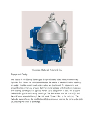 (Copyright Alfa Laval, Richmond, VA)
Equipment Design
The sleeve in self-opening centrifuges is kept closed by static pressure induced by
hydraulic fluid. When the pressure decreases, the sleeve is allowed to open, exposing
an anular, ring-like, area through which solids are discharged. An elastomeric seal
around the top of the bowl ensures that there is no leakage while the sleeve is closed.
Self-opening centrifuges can typically handle up to 220 gal/min of feed. The diagram
below is of a typical self-opening centrifuge. The feed enters from the bottom (1) and
the solids are separated through the disk stack (3) and collect in the periphery. The
hydraulic system forces the bowl bottom (6) to drop down, opening the ports on the side
(8), allowing the solids to discharge.
 