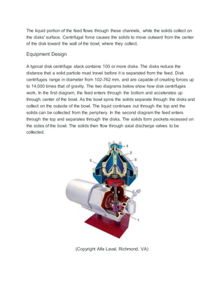The liquid portion of the feed flows through these channels, while the solids collect on
the disks' surface. Centrifugal force causes the solids to move outward from the center
of the disk toward the wall of the bowl, where they collect.
Equipment Design
A typical disk centrifuge stack contains 100 or more disks. The disks reduce the
distance that a solid particle must travel before it is separated from the feed. Disk
centrifuges range in diameter from 102-762 mm, and are capable of creating forces up
to 14,000 times that of gravity. The two diagrams below show how disk centrifuges
work. In the first diagram, the feed enters through the bottom and accelerates up
through center of the bowl. As the bowl spins the solids separate through the disks and
collect on the outside of the bowl. The liquid continues out through the top and the
solids can be collected from the periphery. In the second diagram the feed enters
through the top and separates through the disks. The solids form pockets recessed on
the sides of the bowl. The solids then flow through axial discharge valves to be
collected.
(Copyright Alfa Laval, Richmond, VA)
 