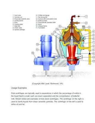 (Copyright Alfa Laval, Richmond, VA)
Usage Examples
Disk centrifuges are typically used in separations in which the percentage of solids in
the liquid feed is small, such as cream separation and the concentration of butterfat
milk. Shown below are examples of disk stack centrifuges. The centrifuge on the right is
used to clarify liquids from shear sensitive particles. The centrifuge on the left is used to
refine oil and fat.
 