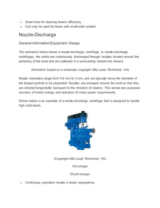  Down time for cleaning lowers efficiency
 Can only be used for feeds with small solid content
Nozzle-Discharge
General Information/Equipment Design
The animation below shows a nozzle-discharge centrifuge. In nozzle-discharge
centrifuges, the solids are continuously discharged through nozzles located around the
periphery of the bowl and are collected in a surrounding basket (not shown).
(Animation based on a schematic copyright Alfa Laval, Richmond, VA)
Nozzle diameters range from 0.6 mm to 3 mm, and are typically twice the diameter of
the largest particle to be separated. Nozzles are arranged around the bowl so that they
are directed tangentially backward to the direction of rotation. This serves two purposes:
recovery of kinetic energy and reduction of motor power requirements.
Shown below is an example of a nozzle-discharge centrifuge that is designed to handle
high solid loads.
(Copyright Alfa Laval, Richmond, VA)
Advantages
Disadvantages
 Continuous operation results in faster separations.
 