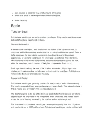  Can be used to separate very small amounts of mixtures
 Small size lends to ease in placement within workspace.
 Small capacity.
Basic
Tubular-Bowl
Tubular-bowl centrifuges are sedimentation centrifuges. They can be used to separate
both solid/liquid and liquid/liquid mixtures.
General Information
In tubular-bowl centrifuges, feed enters from the bottom of the cylindrical bowl. A
distributor and baffle assembly accelerates the incoming liquid to rotor speed. Then, a
baffle separates the feed into its components (two liquid layers for liquid/liquid
separations, or solid and liquid layers for solid/liquid separations). The outer layer,
which consists of the heavier components, becomes concentrated against the wall,
while the inner layer, which consists of thelighter components, floats on top.
Each layer then travels up the side of the bowl as an annulus . Liquid layers are
discharged through overflow ports located on the top of the centrifuge. Solid buildups
remain in the bowl and are recovered manually.
Equipment Design
Tubular-bowl centrifuges generally consist of a bowl, a motor, and a drive assembly.
The bowl is suspended from an upper bearing and hangs freely. This allows the bowl to
find its natural axis of rotation if it becomes unbalanced.
The discharge ports at the top of the bowl are located at different radii and elevations
depending on the properties of the components to be separated. The picture below
shows the upper bearing suspending the bowl as well as a discharge port.
The inner bowl in tubular-bowl centrifuges can range in capacity from 1 to 15 gallons,
and can handle up to 1200 gal/hr of feed. Tubular-bowl centrifuges can be outfitted with
 
