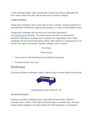 a knife discharge system, which mechanically removes any built up solids within the
bowl. Shown below is the feed inlet into the bowl of a tubular centrifuge.
Usage Examples
Tubular-bowl centrifuges have a wide range of uses in industry. A typical application is
the purification of lubricating industrial oils containing 1% or less of sedimentable solids.
Tubular-bowl centrifuges also see much use in the food, biochemical,
and pharmaceutical industries. The picture below to the left is an example of a
laboratory scale tubular centrifuge that is powered by a single-phase motor. These
centrifuges can be powered with electric motors, steam turbines or compressed air. The
picture to the right is an example of tubular centrifuge used in industry.
Advantages
Disadvantages
 Can be used for both liquid/liquid and solid/liquid separations
 Foaming of liquids may occur
Continuous
Continuous decanter centrifuges contain a helical screw to remove solids from the bowl.
(Copyright Alfa Laval, Richmond, VA)
General Information
Continuous decanter centrifuges have a solid wall bowl with either a vertical or
horizontal axis of rotation. Feed enters the bowl through a concentric tube. The liquid
phase (arrows) migrates to the larger radius end of the bowl where it is discharged
 