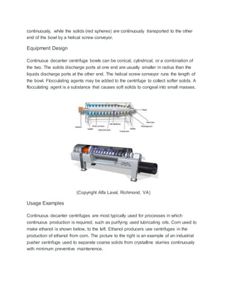continuously, while the solids (red spheres) are continuously transported to the other
end of the bowl by a helical screw conveyor.
Equipment Design
Continuous decanter centrifuge bowls can be conical, cylindrical, or a combination of
the two. The solids discharge ports at one end are usually smaller in radius than the
liquids discharge ports at the other end. The helical screw conveyor runs the length of
the bowl. Flocculating agents may be added to the centrifuge to collect softer solids. A
flocculating agent is a substance that causes soft solids to congeal into small masses.
(Copyright Alfa Laval, Richmond, VA)
Usage Examples
Continuous decanter centrifuges are most typically used for processes in which
continuous production is required, such as purifying used lubricating oils. Corn used to
make ethanol is shown below, to the left. Ethanol producers use centrifuges in the
production of ethanol from corn. The picture to the right is an example of an industrial
pusher centrifuge used to separate coarse solids from crystalline slurries continuously
with minimum preventive maintenence.
 