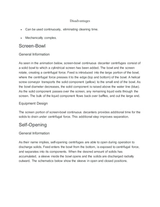Disadvantages
 Can be used continuously, eliminating cleaning time.
 Mechanically complex.
Screen-Bowl
General Information
As seen in the animation below, screen-bowl continuous decanter centrifuges consist of
a solid bowl to which a cylindrical screen has been added. The bowl and the screen
rotate, creating a centrifugal force. Feed is introduced into the large portion of the bowl,
where the centrifugal force presses it to the edge (top and bottom) of the bowl. A helical
screw conveyor transports the solid component (yellow) to the small end of the bowl. As
the bowl diameter decreases, the solid component is raised above the water line (blue).
As the solid component passes over the screen, any remaining liquid exits through the
screen. The bulk of the liquid component flows back over baffles, and out the large end.
Equipment Design
The screen portion of screen-bowl continuous decanters provides additional time for the
solids to drain under centrifugal force. This additional step improves separation.
Self-Opening
General Information
As their name implies, self-opening centrifuges are able to open during operation to
discharge solids. Feed enters the bowl from the bottom, is exposed to centrifugal force,
and separates into its components. When the desired amount of solids has
accumulated, a sleeve inside the bowl opens and the solids are discharged radially
outward. The schematics below show the sleeve in open and closed positions.
 