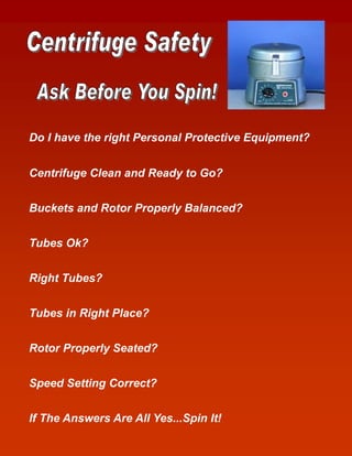 Do I have the right Personal Protective Equipment?


Centrifuge Clean and Ready to Go?


Buckets and Rotor Properly Balanced?


Tubes Ok?


Right Tubes?


Tubes in Right Place?


Rotor Properly Seated?


Speed Setting Correct?


If The Answers Are All Yes...Spin It!
 