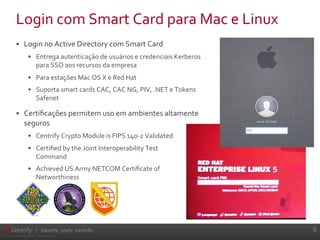6	
  
©	
  2004-­‐2012.	
  	
  Centrify	
  Corporation.	
  	
  All	
  Rights	
  Reserved.	
  	
  
| Identify. Unify. Centrify.
•  Login	
  no	
  Active	
  Directory	
  com	
  Smart	
  Card	
  
•  Entrega	
  autenticação	
  de	
  usuários	
  e	
  credenciais	
  Kerberos	
  
para	
  SSO	
  aos	
  recursos	
  da	
  empresa	
  
•  Para	
  estações	
  Mac	
  OS	
  X	
  e	
  Red	
  Hat	
  
•  Suporta	
  smart	
  cards	
  CAC,	
  CAC	
  NG,	
  PIV,	
  .NET	
  e	
  Tokens	
  
Safenet	
  
•  Certiﬁcações	
  permitem	
  uso	
  em	
  ambientes	
  altamente	
  
seguros	
  
•  Centrify	
  Crypto	
  Module	
  is	
  FIPS	
  140-­‐2	
  Validated	
  
•  Certiﬁed	
  by	
  the	
  Joint	
  Interoperability	
  Test	
  	
  
Command	
  
•  Achieved	
  US	
  Army	
  NETCOM	
  Certiﬁcate	
  of	
  	
  
Networthiness	
  
Login	
  com	
  Smart	
  Card	
  para	
  Mac	
  e	
  Linux	
  
 
