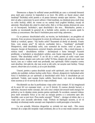 10
Dumnezeu a depus în sufletul uman posibilităţi pe care o existenţă întoarsă
prea mult spre exterior le împiedică a se trezi. De altfel, ce faceţi atunci când
meditaţi? Închideţi ochii pentru a vă putea întoarce atenţia spre interior... Dar aş
dori să aduc o precizare la acest subiect. Când meditaţi, nu rămâneţi prea mult timp
cu ochii închişi; altfel, de vreme ce nu sunteţi încă yoghini hinduşi, riscaţi să
adormiţi. Deschideţi din când în când ochii, fără a vă lăsa atenţia distrasă de ceea
ce vă înconjoară, închideţi-i, apoi deschideţi-i din nou... Bineînţeles, pentru a
medita se recomandă în general de a închide ochii, pentru că aceasta ajută la
izolare şi concentrare. Dar dacă îi închidem prea mult timp, adormim...
Ce se petrece: deschizând ochii, ne trezim, iar închizându-i, ne pregătim să
dormim. Este un proces înregistrat în creier de milioane de ani, iar natura, care este
fidelă şi veridică, spune: “Aţi închis ochii? Înseamnă că doriţi să dormiţi. Foarte
bine, vom aranja asta!” Şi iată-vă, scufundat într-o... “meditaţie” profundă!
Dimpotrivă, când deschideţi ochii, este semnalul de trezire: totul se pune în
mişcare, începe să funcţioneze, creierul, braţele, picioarele... Da, o mică mişcare, o
nimica toată - deschiderea ochilor - declanşează o lume întreagă! Această
problemă, a închiderii şi deschiderii ochilor, este foarte importantă. Vi se spune
uneori: “Dar deschideţi ochii!” E un fel de a vorbi, pentru că ochii voştri sunt
deschişi; atunci, despre care ochi este vorba? Ei bine, despre alţi ochi care sunt mai
lucizi, care au o vedere mult mai profundă, mai spirituală. Ochii corpului vostru
sunt deschişi, într-adevăr, dar mai aveţi şi alţi ochi, iar aceştia sunt închişi. Totuşi
uneori, observăm că ei există, şi că se pot deschide.
Uneori, pentru a putea deschide aceşti ochi spirituali, care văd aspecte mai
subtile ale realităţii, trebuie închişi ochii fizici. Alteori, dimpotrivă: închizând ochii
fizici îi închidem pe cei spirituali şi deschizând ochii fizici îi deschidem pe cei
spirituali. Vedeţi, sunt nuanţe foarte subtile. Încet-încet, veţi reuşi să distingeţi
toate acestea şi să vă serviţi de ele în viaţa cotidiană.
Occidentalii au dus la perfecţiune viaţa celor cinci simţuri. Ei îşi imaginează
că în acest fel vor cunoaşte totul... şi vor fi fericiţi. Ei cunosc destule lucruri, e
adevărat, încearcă multe senzaţii, dar cele cinci simţuri devorează toată energia lor
psihică şi nu le rămâne nimic pentru partea spirituală. În occident, oamenii trăiesc
prea mult senzaţiile fizice şi nu mai au energie pentru a o concentra spre alte
facultăţi, care se pot trezi. Prea multe senzaţii! “Trăim”... desigur că trăim; dar e o
viaţă care care ascunde adevărata viaţă. Trebuie să înţelegeţi aceasta, şi să vă
decideţi să eliminaţi multe senzaţii care împiedică o reală percepţie a lucrurilor.
La ora actuală, folosirea drogurilor se extinde tot mai mult... Din cauza
dorinţei de a scăpa din insipida viaţă cotidiană, din ce în ce mai mulţi oameni caută
 