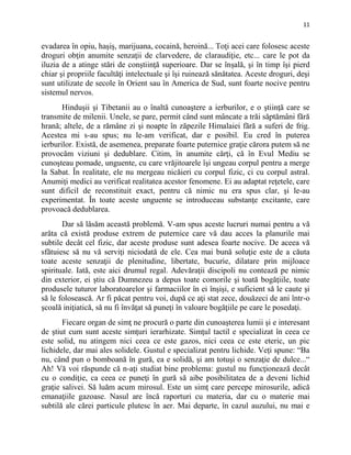 11
evadarea în opiu, haşiş, marijuana, cocaină, heroină... Toţi acei care folosesc aceste
droguri obţin anumite senzaţii de clarvedere, de claraudiţie, etc... care le pot da
iluzia de a atinge stări de conştiinţă superioare. Dar se înșală, şi în timp îşi pierd
chiar şi propriile facultăţi intelectuale şi îşi ruinează sănătatea. Aceste droguri, deşi
sunt utilizate de secole în Orient sau în America de Sud, sunt foarte nocive pentru
sistemul nervos.
Hinduşii şi Tibetanii au o înaltă cunoaştere a ierburilor, e o ştiinţă care se
transmite de milenii. Unele, se pare, permit când sunt mâncate a trăi săptămâni fără
hrană; altele, de a rămâne zi şi noapte în zăpezile Himalaiei fără a suferi de frig.
Acestea mi s-au spus; nu le-am verificat, dar e posibil. Eu cred în puterea
ierburilor. Există, de asemenea, preparate foarte puternice graţie cărora putem să ne
provocăm viziuni şi dedublare. Citim, în anumite cărţi, că în Evul Mediu se
cunoşteau pomade, unguente, cu care vrăjitoarele îşi ungeau corpul pentru a merge
la Sabat. În realitate, ele nu mergeau nicăieri cu corpul fizic, ci cu corpul astral.
Anumiţi medici au verificat realitatea acestor fenomene. Ei au adaptat reţetele, care
sunt dificil de reconstituit exact, pentru că nimic nu era spus clar, şi le-au
experimentat. În toate aceste unguente se introduceau substanţe excitante, care
provoacă dedublarea.
Dar să lăsăm această problemă. V-am spus aceste lucruri numai pentru a vă
arăta că există produse extrem de puternice care vă dau acces la planurile mai
subtile decât cel fizic, dar aceste produse sunt adesea foarte nocive. De aceea vă
sfătuiesc să nu vă serviţi niciodată de ele. Cea mai bună soluţie este de a căuta
toate aceste senzaţii de plenitudine, libertate, bucurie, dilatare prin mijloace
spirituale. Iată, este aici drumul regal. Adevăraţii discipoli nu contează pe nimic
din exterior, ei ştiu că Dumnezeu a depus toate comorile şi toată bogăţiile, toate
produsele tuturor laboratoarelor şi farmaciilor în ei înşişi, e suficient să le caute şi
să le folosească. Ar fi păcat pentru voi, după ce aţi stat zece, douăzeci de ani într-o
şcoală iniţiatică, să nu fi învăţat să puneţi în valoare bogăţiile pe care le posedaţi.
Fiecare organ de simţ ne procură o parte din cunoaşterea lumii şi e interesant
de ştiut cum sunt aceste simţuri ierarhizate. Simţul tactil e specializat în ceea ce
este solid, nu atingem nici ceea ce este gazos, nici ceea ce este eteric, un pic
lichidele, dar mai ales solidele. Gustul e specializat pentru lichide. Veţi spune: “Ba
nu, când pun o bomboană în gură, ea e solidă, şi am totuşi o senzaţie de dulce...“
Ah! Vă voi răspunde că n-aţi studiat bine problema: gustul nu funcţionează decât
cu o condiţie, ca ceea ce puneţi în gură să aibe posibilitatea de a deveni lichid
graţie salivei. Să luăm acum mirosul. Este un simţ care percepe mirosurile, adică
emanaţiile gazoase. Nasul are încă raporturi cu materia, dar cu o materie mai
subtilă ale cărei particule plutesc în aer. Mai departe, în cazul auzului, nu mai e
 