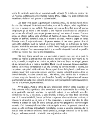 12
vorba de particule materiale, ci numai de unde, vibraţii. Şi la fel este pentru văz.
Cu vederea suntem aproape de lumea eterică. Deci, vedeţi, cele cinci simţuri sunt
ierarhizate, de la cel mai grosier la cel mai subtil.
Dar dacă vrem acum să pătrundem în lumea astrală, nu ne mai putem folosi
de cele cinci simţuri. Ne trebuie un alt simţ, care să fie adaptat, adică capabil de a
percepe o materie şi mai subtilă. Toţi aceia care nu au dezvoltat acest al şaselea
simţ nu pot şti că există o altă materie, o altă regiune, ei nu bănuie că universul e
parcurs de alte vibraţii, care ne pot provoca senzaţii mai vaste şi intense. Pentru a
atinge un obiect, trebuie să te afli lângă el. Pentru a-l gusta, de asemenea. Pentru a
respira un parfum, putem fi, deja, la o anumită distanţă. Pentru a capta un sunet,
distanţa poate fi puţin mai mare... Şi pentru vedere, şi mai mare, pentru că ochii
sunt astfel alcătuiţi încât ne permit să primim informaţii şi instrucţiuni de foarte
departe. Vedeţi din nou cum natura a stabilit foarte inteligent această ierarhie între
cele cinci simţuri. Dar ea nu s-a oprit aici, şi acum alte simţuri trebuie să ne pună în
contact cu regiuni mai vaste şi mai îndepărtate.
Cât timp fiinţa umană nu şi-a dezvoltat organele care pot să o pună în
contact cu regiuni şi entităţi mult mai elevate, ea nu va cunoaşte mare lucru. Ea va
scrie, va vorbi, va explica, va critica, va judeca, dar se va înşela tot timpul, pentru
că nu cunoaşte decât o parte a realităţii. Dacă vrea să cunoască întreaga realitate,
trebuie să exerseze să trezească în ea alte facultăţi pe care le poseda şi înainte, dar
care dorm, aşteptând să fie utilizate. Într-o epocă foarte îndepărtată, când omul nu
intrase cu adevărat în posesia corpului său fizic, tradiţia iniţiatică spune că trăia tot
timpul dedublat, în afara corpului său... Mai târziu, când spiritul său a început să
coboare progresiv în materie, el şi-a dezvoltat facultăţi care îi permiteau să lucreze
asupra materiei (cele cinci simţuri), în timp ce slăbeau facultăţile sale mediumnice.
Dar nu le-a pierdut, le posedă încă.
Priviţi copiii. Până la vârsta de şapte ani nu sunt complet intraţi în corpul lor
fizic: aceasta reflectă perioada când umanitatea era în acest stadiu de evoluţie. În
acea perioadă, oamenii vorbeau cu spiritele naturii şi cu sufletele morţilor,
comunicau cu ele, le întâlneau, şi când mureau ei înşişi, nu ştiau dacă sunt morţi
sau vii. Lumea invizibilă, lumea spiritelor era pentru ei cea mai mare realitate; ei
pluteau în atmosferă ca şi cum ar fi fost imateriali, şi numai din când în când
reintrau în corpul lor fizic. În aceste condiţii, ei nu erau pregătiţi să lucreze asupra
materiei. Ori, în evoluţia lor trebuiau să treacă prin aceasta. În prezent, oamenii au
ajuns să aibă mijloace intelectuale formidabile pentru a domina materia, dar în
acelaşi timp au uitat de existenţa lumii spirituale, au rupt contactul cu ea. La unii,
desigur, a rămas o amintire, o intuiţie, dar majoritatea a uitat.
 