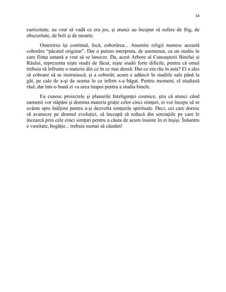 14
curiozitate, au vrut să vadă ce era jos, şi atunci au început să sufere de frig, de
obscuritate, de boli şi de moarte.
Omenirea îşi continuă, încă, coborârea... Anumite religii numesc această
coborâre “păcatul originar”. Dar o putem interpreta, de asemenea, ca un studiu în
care fiinţa umană a vrut să se lanseze. Da, acest Arbore al Cunoaşterii Binelui şi
Răului, reprezenta nişte studii de făcut, nişte studii forte dificile, pentru că omul
trebuia să înfrunte o materie din ce în ce mai densă. Dar ce era rău în asta? El a ales
să coboare să se instruiască, şi a coborât; acum e adâncit în studiile sale până la
gât, pe cale de a-şi da seama în ce infern s-a băgat. Pentru moment, el studiază
răul, dar într-o bună zi va urca înapoi pentru a studia binele.
Eu cunosc proiectele şi planurile Inteligenţei cosmice, ştiu că atunci când
oamenii vor stăpâni şi domina materia graţie celor cinci simţuri, ei vor începe să se
avânte spre înălţimi pentru a-şi dezvolta simţurile spirituale. Deci, cei care doresc
să avanseze pe drumul evoluţiei, să înceapă să reducă din senzaţiile pe care le
încearcă prin cele cinci simţuri pentru a căuta de acum înainte în ei înşişi. Înăuntru
e vastitate, bogăţie... trebuie numai să căutăm!
 