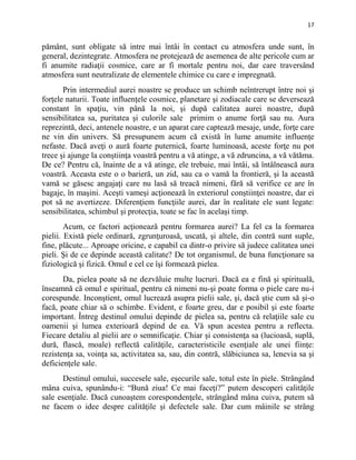 17
pământ, sunt obligate să intre mai întâi în contact cu atmosfera unde sunt, în
general, dezintegrate. Atmosfera ne protejează de asemenea de alte pericole cum ar
fi anumite radiaţii cosmice, care ar fi mortale pentru noi, dar care traversând
atmosfera sunt neutralizate de elementele chimice cu care e impregnată.
Prin intermediul aurei noastre se produce un schimb neîntrerupt între noi şi
forţele naturii. Toate influenţele cosmice, planetare şi zodiacale care se deversează
constant în spaţiu, vin până la noi, şi după calitatea aurei noastre, după
sensibilitatea sa, puritatea şi culorile sale primim o anume forţă sau nu. Aura
reprezintă, deci, antenele noastre, e un aparat care captează mesaje, unde, forţe care
ne vin din univers. Să presupunem acum că există în lume anumite influenţe
nefaste. Dacă aveţi o aură foarte puternică, foarte luminoasă, aceste forţe nu pot
trece şi ajunge la conştiinţa voastră pentru a vă atinge, a vă zdruncina, a vă vătăma.
De ce? Pentru că, înainte de a vă atinge, ele trebuie, mai întâi, să întâlnească aura
voastră. Aceasta este o o barieră, un zid, sau ca o vamă la frontieră, şi la această
vamă se găsesc angajaţi care nu lasă să treacă nimeni, fără să verifice ce are în
bagaje, în maşini. Aceşti vameşi acţionează în exteriorul conştiinţei noastre, dar ei
pot să ne avertizeze. Diferenţiem funcţiile aurei, dar în realitate ele sunt legate:
sensibilitatea, schimbul şi protecţia, toate se fac în acelaşi timp.
Acum, ce factori acţionează pentru formarea aurei? La fel ca la formarea
pielii. Există piele ordinară, zgrunţuroasă, uscată, şi altele, din contră sunt suple,
fine, plăcute... Aproape oricine, e capabil ca dintr-o privire să judece calitatea unei
pieli. Şi de ce depinde această calitate? De tot organismul, de buna funcţionare sa
fiziologică şi fizică. Omul e cel ce îşi formează pielea.
Da, pielea poate să ne dezvăluie multe lucruri. Dacă ea e fină şi spirituală,
înseamnă că omul e spiritual, pentru că nimeni nu-şi poate forma o piele care nu-i
corespunde. Inconştient, omul lucrează asupra pielii sale, şi, dacă ştie cum să şi-o
facă, poate chiar să o schimbe. Evident, e foarte greu, dar e posibil şi este foarte
important. Întreg destinul omului depinde de pielea sa, pentru că relaţiile sale cu
oamenii şi lumea exterioară depind de ea. Vă spun acestea pentru a reflecta.
Fiecare detaliu al pielii are o semnificaţie. Chiar şi consistenţa sa (lucioasă, suplă,
dură, flască, moale) reflectă calităţile, caracteristicile esenţiale ale unei fiinţe:
rezistenţa sa, voinţa sa, activitatea sa, sau, din contră, slăbiciunea sa, lenevia sa şi
deficienţele sale.
Destinul omului, succesele sale, eşecurile sale, totul este în piele. Strângând
mâna cuiva, spunându-i: “Bună ziua! Ce mai faceţi?” putem descoperi calităţile
sale esenţiale. Dacă cunoaştem corespondenţele, strângând mâna cuiva, putem să
ne facem o idee despre calităţile şi defectele sale. Dar cum mâinile se strâng
 