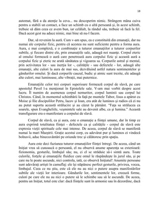 18
automat, fără a da atenţie la ceva... nu descoperim nimic. Strângem mâna cuiva
pentru a stabili un contact, a face un schimb cu o altă persoană şi, în acest schimb,
trebuie să dăm ceea ce avem bun, iar celălalt, la rândul său, trebuie să facă la fel.
Dacă acest gest nu aduce nimic, mai bine să nu-l facem.
Dar, să revenim la aură. Cum v-am spus, ea e constituită din emanaţii, dar nu
numai ale corpului fizic, pentru că acestea nu sunt suficiente pentru a forma aura.
Aura, e mai complexă, e o combinaţie a tuturor emanaţiilor a tuturor corpurilor
subtile, şi fiecare dintre ele, prin emanaţiile sale, adaugă noi nuanţe. Corpul eteric
al omului formează o aură care penetrează aura corpului fizic şi această aură a
corpului fizic şi eteric ne arată sănătatea şi vigoarea sa. Corpurile astral şi mental,
prin activitatea lor - sau inerţia lor -, calităţile - sau defectele - lor, adaugă alte
emanaţii, alte culori la aura de mai sus, dezvăluind astfel natura sentimentelor şi
gândurilor omului. Şi dacă corpurile cauzal, budic şi atmic sunt trezite, ele adaugă
alte culori, mai luminoase, alte vibraţii, mai puternice.
Emanaţiile celor trei corpuri superioare formează corpul de slavă, pe care
apostolul Pavel l-a menţionat în Epistolele sale. V-am mai vorbit despre acest
lucru. Îl numim de asemenea corpul nemuritor, corpul luminii sau corpul lui
Christos. Când, în momentul schimbării la faţă pe muntele Tabor, Iisus a apărut cu
Moise şi Ilie discipolilor Petru, Iacov şi Ioan, era atât de luminos şi radios că ei nu
au putut suporta această strălucire şi au căzut la pământ. “Faţa sa strălucea ca
soarele, spun Evangheliile, veşmintele sale au devenit albe, ca şi lumina.” Această
transfigurare era o manifestare a corpului de slavă.
Corpul de slavă, ca şi aura, este o emanaţie a fiinţei umane, dar în timp ce
aura exprimă totalitatea fiinţei - defectele ca şi calităţile - corpul de slavă este
expresia vieţii spirituale cele mai intense. De aceea, corpul de slavă se manifestă
numai la mari Maeştrii. Graţie acestui corp, cu adevărat pur şi luminos ei vindecă
bolnavii, aduc binecuvântări pe oriunde trec şi călătoresc prin spaţiu.
Aura este deci fuziunea tuturor emanaţiilor fiinţei întregi. De aceea, când un
Iniţiat vrea să cunoască o persoană, el nu observă anume aparenţa sa exterioară:
fizionomia, gesturile, limbajul său; nu, ci el se străduie să-i simtă aura. Toate
culorile, forţele şi emanaţiile fluidice care omul le răspândeşte în jurul său, şi pe
care nu le poate ascunde, nici controla, iată, ce observă Iniţiatul! Anumite persoane
sunt adevăraţi artişti în camuflaj: ele îşi stăpânesc perfect gesturile, privirea, vocea,
limbajul. Ceea ce nu ştiu, este că ele nu au nici o putere asupra manifestărilor
subtile ale vieţii lor interioare. Gândurile lor, sentimentele lor, creează forme,
culori pe care ele nu au nici o putere să le schimbe sau să le ascundă. De aceea,
pentru un Iniţiat, totul este clar: dacă fiinţele sunt în armonie sau în dezordine, dacă
 