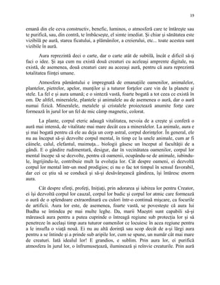 19
emană din ele ceva constructiv, benefic, luminos, o atmosferă care te întăreşte sau
te purifică, sau, din contră, te îmbâcseşte, el simte imediat. Şi chiar şi sănătatea este
vizibilă pe aură, starea ficatului, a plămânilor, a creierului, etc... toate acestea sunt
vizibile în aură.
Aura reprezintă deci o carte, dar o carte atât de subtilă, încât e dificil să-ţi
faci o idee. Şi aşa cum nu există două creaturi cu aceleaşi amprente digitale, nu
există, de asemenea, două creaturi care au aceeaşi aură, pentru că aura reprezintă
totalitatea fiinţei umane.
Atmosfera pământului e impregnată de emanaţiile oamenilor, animalelor,
plantelor, pietrelor, apelor, munţilor şi a tuturor forţelor care vin de la planete şi
stele. La fel e şi aura umană; e o sinteză vastă, foarte bogată a tot ceea ce există în
om. De altfel, mineralele, plantele şi animalele au de asemenea o aură, dar o aură
numai fizică. Mineralele, metalele şi cristalele proiectează anumite forţe care
formează în jurul lor un fel de mic câmp magnetic, colorat.
La plante, corpul eteric adaugă vitalitatea, nevoia de a creşte şi conferă o
aură mai intensă, de vitalitate mai mare decât cea a mineralelor. La animale, aura e
şi mai bogată pentru că ele au deja un corp astral, corpul dorinţelor. În general, ele
nu au început să-şi dezvolte corpul mental, în timp ce la unele animale, cum ar fi
câinele, calul, elefantul, maimuţa... biologii găsesc un început al facultăţii de a
gândi. E o gândire rudimentară, desigur, dar în vecinătatea oamenilor, corpul lor
mental începe să se dezvolte, pentru că oamenii, ocupându-se de animale, iubindu-
le, îngrijindu-le, contribuie mult la evoluţia lor. Cât despre oameni, ei dezvoltă
corpul lor mental într-un mod prodigios; ei nu o fac tot timpul în sensul favorabil,
dar cei ce ştiu să se conducă şi să-şi desăvârşească gândirea, îşi întăresc enorm
aura.
Cât despre sfinţi, profeţi, Iniţiaţi, prin adorarea şi iubirea lor pentru Creator,
ei îşi dezvoltă corpul lor cauzal, corpul lor budic şi corpul lor atmic care formează
o aură de o splendoare extraordinară cu culori într-o continuă mişcare, ca focurile
de artificii. Aura lor este, de asemenea, foarte vastă, se povesteşte că aura lui
Budha se întindea pe mai multe leghe. Da, marii Maeştri sunt capabili să-şi
mărească aura pentru a putea cuprinde o întreagă regiune sub protecţia lor şi să
penetreze în acelaşi timp aura tuturor oamenilor ce locuiesc în acea regiune pentru
a le insufla o viaţă nouă. Ei nu au altă dorinţă sau scop decât de a-şi lărgi aura
pentru a se întinde şi a prinde sub aripile lor, cum se spune, un număr cât mai mare
de creaturi. Iată idealul lor! E grandios, e sublim. Prin aura lor, ei purifică
atmosfera în jurul lor, o înfrumuseţează, iluminează şi reînvie creaturile. Prin aură
 