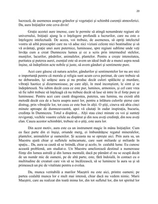 20
lucrează, de asemenea asupra grânelor şi vegetaţiei şi schimbă curenţii atmosferici.
Da, aura Iniţiaţilor este ceva divin!
Graţie acestei aure imense, care le permite să atingă nenumărate regiuni ale
universului, Iniţiaţii ajung la o înţelegere profundă a lucrurilor, care nu este o
înţelegere intelectuală. De aceea, voi trebuie, de asemenea, să opriţi intelectul
vostru să aibă preocupări care nu vă aduc nici viziuni celeste nici beatitudine şi să
vă avântaţi, graţie unei aure puternice, luminoase, spre regiuni sublime unde veţi
învăţa cum a creat Dumnezeu lumea şi ce a scris prin intermediul stelelor,
munţilor, lacurilor, păsărilor, animalelor, plantelor. Pentru a creşte intensitatea,
puritatea şi puterea aurei, esenţial este să avem un ideal înalt de a munci aspra nouă
înşine, să îndeplinim acte nobile şi juste, să avem gânduri şi sentimente pure.
Acei care găsesc că natura actelor, gândurilor şi sentimentelor lor nu are nici
o importanţă pentru că morala şi religia sunt acum ceva perimat, de care trebuie să
ne debarasăm, îşi urâţesc aura şi nu produc decât culori spălăcite şi murdare,
vibraţii haotice şi dizarmonioase, pe care alţii, în mod inconştient, le simt şi se
îndepărtează. Nu iubim decât ceea ce este pur, luminos, armonios, şi cel care vrea
să fie iubit trebuie să înţeleagă că nu trebuie decât să lase să intre în el forţe pure şi
luminoase. Pentru acei care caută dragostea, puterea, sau lumina, nu există altă
metodă decât cea de a lucra asupra aurei lor, pentru a înlătura culorile şterse care
distrug, prin vibraţiile lor, tot ceea ce este bun în alţii. O ştiţi, cineva stă abia cinci
minute aproape de dumneavoastră, apoi vă căutaţi în zadar inspiraţia, bucuria,
credinţa în Dumnezeu. Totul a dispărut... Alţii stau cinci minute cu voi şi sunteţi
revigoraţi, vechile voastre celule au dispărut şi din nou aveţi credinţă, din nou aveţi
elan. Cauza acestor schimbări, trebuie să o ştiţi, este aura lor.
Din acest motiv, aura este ca un instrument magic în mâna Iniţiaţilor. Cum
ea face parte din ei înşişi, oriunde merg, ei îmbunătăţesc regatul mineralelor,
plantelor, animalelor şi oamenilor. Şi aceasta nu se opreşte aici. Prin aura sa, un
Maestru ajută chiar şi sufletele neîncarnate, care sunt miliarde şi miliarde în
spaţiu... Da, aura sa caută să se întindă, chiar şi acolo, în cealaltă lume. Eu cunosc
această problemă, am studiat-o. Un Maestru ameliorează destinul a numeroase
fiinţe din lumea astrală şi din lumea mentală; dacă pe pământ el nu se ocupă decât
de un număr mic de oameni, pe de altă parte, este, fără îndoială, în contact cu o
multitudine de creaturi care vin să se încălzească, să se lumineze la aura sa şi să
primească un pic de vitalitate pentru a evolua.
Da, munca veritabilă a marilor Maeştrii nu este aici, printre oameni; pe
partea cealaltă munca lor e mult mai intensă, chiar dacă nu vedem nimic. Marii
Maeştrii, care au realizat din toată inima lor, din tot sufletul lor, din tot spiritul lor
 