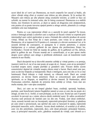 21
acest ideal de a-l servi pe Dumnezeu, au trezit corpurile lor cauzal şi budic, ale
căror vibraţii ating chiar şi creaturi care trăiesc pe alte planete. Şi în acelaşi fel,
Maeştrii care trăiesc pe alte planete ating creaturile terestre, şi astfel se face un
schimb, nu numai în sistemul solar, dar în întreg cosmosul. Dumnezeu n-a stabilit
limite, nici frontiere în univers, şi dacă se spune că dragostea este atotputernică,
este pentru că ea poate traversa spaţiul pentru a atinge astrele, planetele şi a atinge
entităţile cele mai îndepărtate.
Pentru ce s-au reprezentat sfinţii cu o aureolă în jurul capului? În trecut,
exista o întreagă ştiinţă a culorilor care a explicat că fiecare virtute se exprimă prin
intermediul unei culori particulare şi aura e formată din culorile produse de aceste
virtuţi. Sfinţii au fost fiinţe de o mare puritate, care voiau să se apropie de
Dumnezeu, să se topească în El pentru a-L cunoaşte şi a deveni asemenea Lui, şi în
această dorinţă de cunoaştere, ei ajungeau la o anume penetrare, o anume
înţelepciune şi o culoare galbenă de aur țâșnea din profunzimea fiinţei lor,
învăluindu-i. Există tot felul de nuanţe de galben, de la galbenul cel fin, delicat,
până la galben de aur. Fiecare nuanţă are o semnificaţie, şi se pot spune multe
despre acest subiect care atinge o problemă alchimică: cum să transformi toată
materia în aur fluidic.
Dacă discipolul nu-şi dezvoltă anumite calităţi şi virtuţi pentru a se proteja,
inamicii intră în el, iar el nu mai poate să scape de ei. Atunci, cum să ne protejăm?
Lucrând asupra aurei, asupra purităţii şi grandorii sale. Fiecare dintre aceste
caracteristici depind de virtuţile asupra cărora omul a lucrat. Dacă omul este pur,
aura sa devine limpede şi transparentă. Dacă e inteligent, aura este din ce în ce mai
luminoasă. Dacă trăieşte o viaţă intensă, ea vibrează mult. Dacă are voinţă
puternică, ea devine foarte puternică. Dacă se concentrează spre probleme
spirituale, ea se lărgeşte, se amplifică şi devine imensă. Şi frumuseţea, adică
frumuseţea culorilor, depinde de armonia între calităţi şi virtuţi. Aura mai are
multe nuanţe, dar v-am spus esenţialul.
Deci, cei care au tot timpul gânduri bune, credinţă, speranţă, bunătate,
puritate, sunt beneficiarii tuturor bogăţiilor naturii şi ceea ce este rău nu poate să-i
atingă, să intre în ei. Astfel, ei sunt protejaţi, ca de un scut. Scutul pe care îl poartă
cavalerii în poveşti nu e nimic altceva decât simbolul aurei. Şi sabia cavalerului?
Acestea sunt proiecţii de lumină care ies din om. Vedeţi, sunt două simboluri.
Aura, această incintă care ne înconjoară, reprezintă principiul feminin; şi gândirea
pe care omul o proiectează, sau spiritul său care se lansează în spaţiu, reprezintă
principiul masculin, activ, dinamic. Aceste două simboluri, al scutului şi al sabiei,
care vin din antichitate, reprezintă, deci, cele două principii: principiul feminin,
aura, şi principiul masculin, activ, gândirea susţinută de voinţă, care zboară ca o
 