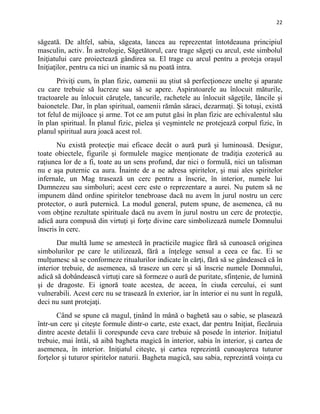 22
săgeată. De altfel, sabia, săgeata, lancea au reprezentat întotdeauna principiul
masculin, activ. În astrologie, Săgetătorul, care trage săgeţi cu arcul, este simbolul
Iniţiatului care proiectează gândirea sa. El trage cu arcul pentru a proteja oraşul
Iniţiaţilor, pentru ca nici un inamic să nu poată intra.
Priviţi cum, în plan fizic, oamenii au ştiut să perfecţioneze unelte şi aparate
cu care trebuie să lucreze sau să se apere. Aspiratoarele au înlocuit măturile,
tractoarele au înlocuit căruţele, tancurile, rachetele au înlocuit săgeţile, lăncile şi
baionetele. Dar, în plan spiritual, oamenii rămân săraci, dezarmaţi. Şi totuşi, există
tot felul de mijloace şi arme. Tot ce am putut găsi în plan fizic are echivalentul său
în plan spiritual. În planul fizic, pielea şi veşmintele ne protejează corpul fizic, în
planul spiritual aura joacă acest rol.
Nu există protecţie mai eficace decât o aură pură şi luminoasă. Desigur,
toate obiectele, figurile şi formulele magice menţionate de tradiţia ezoterică au
raţiunea lor de a fi, toate au un sens profund, dar nici o formulă, nici un talisman
nu e aşa puternic ca aura. Înainte de a ne adresa spiritelor, şi mai ales spiritelor
infernale, un Mag trasează un cerc pentru a înscrie, în interior, numele lui
Dumnezeu sau simboluri; acest cerc este o reprezentare a aurei. Nu putem să ne
impunem dând ordine spiritelor tenebroase dacă nu avem în jurul nostru un cerc
protector, o aură puternică. La modul general, putem spune, de asemenea, că nu
vom obţine rezultate spirituale dacă nu avem în jurul nostru un cerc de protecţie,
adică aura compusă din virtuţi şi forţe divine care simbolizează numele Domnului
înscris în cerc.
Dar multă lume se amestecă în practicile magice fără să cunoască originea
simbolurilor pe care le utilizează, fără a înţelege sensul a ceea ce fac. Ei se
mulţumesc să se conformeze ritualurilor indicate în cărţi, fără să se gândească că în
interior trebuie, de asemenea, să traseze un cerc şi să înscrie numele Domnului,
adică să dobândească virtuţi care să formeze o aură de puritate, sfinţenie, de lumină
şi de dragoste. Ei ignoră toate acestea, de aceea, în ciuda cercului, ei sunt
vulnerabili. Acest cerc nu se trasează în exterior, iar în interior ei nu sunt în regulă,
deci nu sunt protejaţi.
Când se spune că magul, ţinând în mână o baghetă sau o sabie, se plasează
într-un cerc şi citeşte formule dintr-o carte, este exact, dar pentru Iniţiat, fiecăruia
dintre aceste detalii îi corespunde ceva care trebuie să posede în interior. Iniţiatul
trebuie, mai întâi, să aibă bagheta magică în interior, sabia în interior, şi cartea de
asemenea, în interior. Iniţiatul citeşte, şi cartea reprezintă cunoaşterea tuturor
forţelor şi tuturor spiritelor naturii. Bagheta magică, sau sabia, reprezintă voinţa cu
 