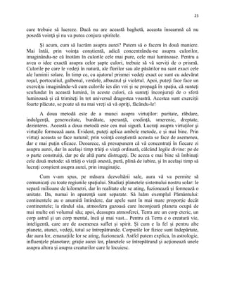 23
care trebuie să lucreze. Dacă nu are această baghetă, aceasta înseamnă că nu
posedă voinţă şi nu va putea conjura spiritele.
Şi acum, cum să lucrăm asupra aurei? Putem să o facem în două maniere.
Mai întâi, prin voinţa conştientă, adică concentrându-ne asupra culorilor,
imaginându-ne că înotăm în culorile cele mai pure, cele mai luminoase. Pentru a
avea o idee exactă asupra celor şapte culori, trebuie să vă serviţi de o prismă.
Culorile pe care le vedeţi în natură, ale florilor sau ale păsărilor nu sunt exact cele
ale luminii solare. În timp ce, cu ajutorul prismei vedeţi exact ce sunt cu adevărat
roşul, portocaliul, galbenul, verdele, albastrul şi violetul. Apoi, puteţi face face un
exerciţiu imaginându-vă cum culorile ies din voi şi se propagă în spaţiu, că sunteţi
scufundat în această lumină, în aceste culori, că sunteţi înconjuraţi de o sferă
luminoasă şi că trimiteţi în tot universul dragostea voastră. Acestea sunt exerciţii
foarte plăcute, se poate să nu mai vreţi să vă opriţi, făcându-le!
A doua metodă este de a munci asupra virtuţilor: puritate, răbdare,
indulgenţă, generozitate, bunătate, speranţă, credinţă, smerenie, dreptate,
dezinteres. Această a doua metodă este cea mai sigură. Lucraţi asupra virtuţilor şi
virtuţile formează aura. Evident, puteţi aplica ambele metode, e şi mai bine. Prin
virtuţi aceasta se face natural; prin voinţă conştientă aceasta se face de asemenea,
dar e mai puţin eficace. Deoarece, să presupunem că vă concentraţi în fiecare zi
asupra aurei, dar în acelaşi timp trăiţi o viaţă ordinară, călcând legile divine: pe de
o parte construiţi, dar pe de altă parte distrugeţi. De aceea e mai bine să îmbinaţi
cele două metode: să trăiţi o viaţă onestă, pură, plină de iubire, şi în acelaşi timp să
lucraţi conştient asupra aurei, prin imaginaţie.
Cum v-am spus, pe măsura dezvoltării sale, aura vă va permite să
comunicaţi cu toate regiunile spaţiului. Studiaţi planetele sistemului nostru solar: le
separă milioane de kilometri, dar în realitate ele se ating, fuzionează şi formează o
unitate. Da, numai în aparenţă sunt separate. Să luăm exemplul Pământului:
continentele au o anumită întindere, dar apele sunt în mai mare proporţie decât
continentele; la rândul său, atmosfera gazoasă care înconjoară planeta ocupă de
mai multe ori volumul său; apoi, deasupra atmosferei, Terra are un corp eteric, un
corp astral şi un corp mental, încă şi mai vast... Pentru că Terra e o creatură vie,
inteligentă, care are de asemenea suflet şi spirit. Şi cum e la fel şi pentru alte
planete, atunci, vedeţi, totul se întrepătrunde. Corpurile lor fizice sunt îndepărtate,
dar aura lor, emanaţiile lor se ating, fuzionează. Astfel putem explica, în astrologie,
influenţele planetare; graţie aurei lor, planetele se întrepătrund şi acţionează unele
asupra altora şi asupra creaturilor care le locuiesc.
 