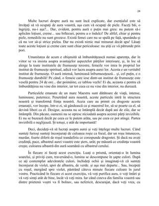 24
Multe lucruri despre aură nu sunt încă explicate, dar esenţialul este să
învăţaţi să vă ocupaţi de aura voastră, aşa cum vă ocupaţi de piele. Faceţi băi, o
îngrijiţi, nu-i aşa?... Dar, evident, pentru aură e puţin mai greu: nu putem să-i
aplicăm loţiuni, creme... sau biftecuri, pentru a o îndulci! De altfel, chiar şi pentru
piele, remediile nu sunt grozave. Există femei care nu se spală pe faţă, spunându-şi
că nu vor să-şi strice pielea. Dar nu există nimic mai minunat decât apa! Lăsaţi
toate aceste loţiuni şi creme care sunt chiar periculoase: nu ştiţi ce vă pătrunde prin
pori.
Umanitatea de acum e obişnuită să îmbunătăţească numai aparenţa, dar în
viitor se va insista asupra avantajelor aspectelor părţilor interioare, şi, în loc să
alerge la toate institutele de frumuseţe terestre, femeile vor intra în propriul lor
institut de frumuseţe spiritual, adică vor lucra asupra aurei lor. Acesta e un veritabil
institut de frumuseţe. O aură intensă, luminoasă înfrumuseţează... şi, cel puţin, e o
frumuseţe durabilă! Pe când, o femeie care iese dintr-un institut de frumuseţe este
veselă pentru 24 de ore... dar poimâine, ce tablou vechi! Ei da, aceasta e pentru că
îmbunătăţirea nu vine din interior, iar tot ceea ce nu vine din interior, nu durează.
Particulele emanate de un mare Maestru sunt dătătoare de viaţă, intense,
luminoase, puternice. Penetrând aura noastră, aceste particule intră în structura
noastră şi transformă fiinţa noastră. Aceia care au primit cu dragoste aceste
emanaţii, vor începe, într-o zi, să gândească ca şi maestrul lor, să se poarte ca el, să
devină liberi ca el. Desigur, aceasta nu se întâmplă decât după ani de zile, dar se
întâmplă. Din păcate, oamenii nu se opresc niciodată asupra acestei părţi invizibile.
Ei nu se bazează decât pe ceea ce le putem arăta, sau pe ceea ce pot atinge. Partea
invizibilă o neglijează. Şi totuşi, e atât de importantă!
Deci, decideţi-vă să lucraţi asupra aurei şi veţi înţelege multe lucruri. Când
sunteţi furioşi sunteţi înconjuraţi de culoarea roşie ca focul, dar un roşu întunecos,
murdar, foarte diferit de roşul trandafiriu ce corespunde dragostei. Şi dacă nu aveţi
credinţă, pace, albastrul aurei voastre este şters, urât; pe măsură ce credinţa voastră
creşte, culoarea albastră din aură seamănă cu albastrul cerului.
În fiecare zi faceţi acest exerciţiu. Luaţi o prismă, orientaţi-o în lumina
soarelui, şi priviţi cum, traversând-o, lumina se descompune în şapte culori. După
ce aţi contemplat adevăratele culori, închideţi ochii şi imaginaţi-vă că sunteţi
înconjurat de violet, apoi de albastru, de verde. şi aşa mai departe... Sau, începeţi
cu roşul, mergând spre violet, păstrând câteva minute fiecare culoare în jurul
vostru. Practicând în fiecare zi acest exerciţiu, vă veţi purifica aura, o veţi întări şi
vă veţi simţi atât de bine, încât vă veţi mira. Iar când cineva din familia voastră sau
dintre prietenii voştri va fi bolnav, sau nefericit, descurajat, dacă veţi vrea, cu
 