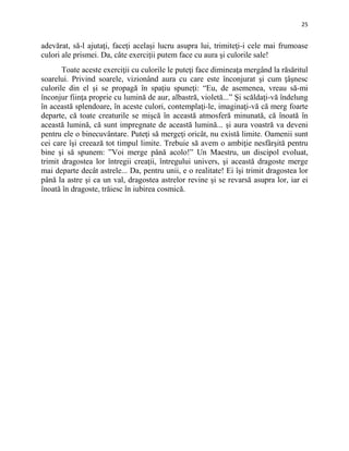 25
adevărat, să-l ajutaţi, faceţi acelaşi lucru asupra lui, trimiteţi-i cele mai frumoase
culori ale prismei. Da, câte exerciţii putem face cu aura şi culorile sale!
Toate aceste exerciţii cu culorile le puteţi face dimineaţa mergând la răsăritul
soarelui. Privind soarele, vizionând aura cu care este înconjurat şi cum ţâşnesc
culorile din el şi se propagă în spaţiu spuneţi: “Eu, de asemenea, vreau să-mi
înconjur fiinţa proprie cu lumină de aur, albastră, violetă...” Şi scăldaţi-vă îndelung
în această splendoare, în aceste culori, contemplaţi-le, imaginaţi-vă că merg foarte
departe, că toate creaturile se mişcă în această atmosferă minunată, că înoată în
această lumină, că sunt impregnate de această lumină... şi aura voastră va deveni
pentru ele o binecuvântare. Puteţi să mergeţi oricât, nu există limite. Oamenii sunt
cei care îşi creează tot timpul limite. Trebuie să avem o ambiţie nesfârşită pentru
bine şi să spunem: ”Voi merge până acolo!” Un Maestru, un discipol evoluat,
trimit dragostea lor întregii creaţii, întregului univers, şi această dragoste merge
mai departe decât astrele... Da, pentru unii, e o realitate! Ei îşi trimit dragostea lor
până la astre şi ca un val, dragostea astrelor revine şi se revarsă asupra lor, iar ei
înoată în dragoste, trăiesc în iubirea cosmică.
 