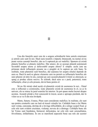 26
II
Una din funcţiile aurei este de a asigura schimburile între astrele exterioare
şi astrele care sunt în noi. Dacă aura noastră e impură, întunecată, nu numai că nu
poate sesiza curenţii benefici, dar ea îi captează pe cei malefici. Spunem că există
planete benefice şi planete malefice. Dar atunci, de ce aceeaşi planetă acţionează
favorabil asupra unora şi defavorabil asupra altora? E simplu: acela care nu
primeşte decât influenţele proaste nu e pregătit să le capteze pe cele bune. În
realitate, toate planetele sunt benefice, dar acţiunea lor asupra omului depinde de
aura sa. Dacă în aură se găsesc elemente care nu permit ca influenţele benefice ale
unei planete să intre în om, curenţii pe care această planetă îi trimit se alterează, se
sparg şi produc efecte nocive. În schimb, dacă aura sa e pură, puternică, toate
influenţele, chiar şi cele proaste, devin bune pentru el.
Să nu fiţi miraţi când auziţi că planetele există de asemenea în noi... Omul
este o reflectare a cosmosului, toate planetele există de asemenea în el, ca şi în
univers, ele se rotesc în jurul soarelui lui interior. Se pot spune multe lucruri despre
acestea. Această ştiinţă a fost cunoscută în trecut, acum e aproape pierdută, dar în
viitor ea se va fi din nou învăţată.
Marte, Saturn, Uranus, Pluto sunt considerate malefice; în realitate, ele sunt
aşa pentru creaturile care nu lasă să treacă virtuţile lor. Calităţile bune a lui Marte
sunt voinţa, cutezanţa, dorinţa de a învinge dificultăţile, de a atinge scopul fixat; şi
cele rele sunt evident cruzimea, violenţa, nevoia de a distruge. Calităţile bune ale
lui Venus sunt bunătatea, farmecul, delicateţea, iar cele rele sunt senzualitatea,
frivolitatea, infidelitatea. În om se manifestă aspectele bune sau rele ale acestor
 