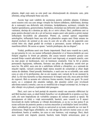 27
planete, după cum aura sa este pură sau obstrucţionată de elemente care, prin
afinitate, atrag influenţele bune sau rele.
Aceste legi sunt valabile de asemenea pentru celelalte planete. Calitatea
aurei noastre este cea care atrage virtuţile lui Saturn (răbdarea, stabilitatea, dorinţa
de a cunoaşte) sau defectele sale (tristeţea, încăpăţânarea, acrimea), virtuţile lui
Jupiter (grandoarea, generozitatea, bunătatea, clemenţa) sau defectele sale (ambiţia,
vanitatea, dorinţa de a domina pe alţii, de a-i strivi chiar). Deci, problema care se
pune pentru discipol este de a şti să lucreze asupra aurei sale pentru a primi numai
influenţele favorabile ale planetelor. Pentru că, contrar opiniei majorităţii
astrologilor, influenţele bune sau rele ale planetelor asupra unei fiinţe umane nu
depind exclusiv de semnul şi de casa în care ele se află, nici de aspectele care
există între ele; după gradul de evoluţie a persoanei, aceste influenţe se vor
manifesta diferit. De aceea se spune: “astrele predispun, dar nu dispun”.
Vedeţi, problema aurei este foarte importantă. Dacă aura voastră nu e pură,
nu pot penetra în voi, nu numai influenţele planetelor ci şi binecuvântările pe care
fiinţele angelice le trimit pe pământ, din cauza tuturor straturilor groase care
ascund fiinţa voastră adevărată. Când norii sunt îngroşaţi, ei acoperă soarele, care
nu mai poate să încălzească, nici să lumineze creaturile. Este la fel şi pentru
persoanele îngrijorate, tulburate, furioase sau pline de duşmănie: există nori pe
aura lor. De altfel, aura este de o subtilitate infinită a vibraţiilor; ea e animată de
mişcări rapide, variază constant după starea noastră de conştiinţă şi chiar după
starea de sănătate. Omul posedă, bineînţeles, o aură care nu se schimbă, care arată
ceea ce este el în profunzime, dar ea are nuanţe care variază de la un moment la
altul. La fel stau lucrurile cu faţa omenească: în timpul unei zile, trece prin tot felul
de expresii, fără ca aceasta să-i afecteze forma nasului, frunţii sau gurii. În cazul
aurei, ea e compusă din anumite radiaţii, din anumite culori care revelează
adevărata natură a omului, care nu se modifică de-a lungul existenţei lui, în timp ce
alte vibraţii vin şi pleacă, exprimând stări pasagere.
Deci, acei care se lasă purtaţi de anumite emoţii sau anumite slăbiciuni îşi
ard fără încetare aura, şi când forţele benefice vor să pătrundă în ei pentru a-şi face
cuib, ele sunt împiedicate de veritabile carapace de culoare ştearsă şi opacă. Să
presupunem că trăiţi o viaţă nerezonabilă, haotică, aura voastră va fi atunci
traversată de multe turbioane şi vibraţii dezordonate, şi ea nu va mai putea fi un
ecran suficient de puternic pentru a rezista atacurilor şi ostilităţilor lumii invizibile.
Apoi, schimburile pe care le faceţi cu universul şi cu toate creaturile nu vor mai fi
armonioase. După legea afinităţilor, nu veţi atrage din univers numai ceea ce este
dezordonat, haotic şi sumbru, iar ceea ce este luminos, veţi respinge. Deci, dacă
aura voastră este impură, ştearsă, haotică, toate forţele armonioase, pure şi
 