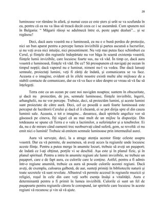 28
luminoase vor rămâne în afară, şi numai ceea ce este şters şi urât se va scufunda în
ea, pentru că ea nu va lăsa să treacă decât ceea ce i se aseamănă. Cum spunem noi
în Bulgaria: “ Măgarii râioşi se adulmecă între ei, peste şapte dealuri”... şi se
regăsesc!
Deci, dacă aura voastră nu e luminoasă, ea nu e o bună perdea de protecţie,
nici un bun aparat pentru a percepe lumea invizibilă şi partea ascunsă a lucrurilor,
şi nu veţi avea nici intuiţie, nici presentiment. Nu veţi mai putea face schimburi cu
Cerul, şi fiinţele din regiunile îndepărtate nu vor băga în seamă existenţa voastră;
fiinţele lumii invizibile, care locuiesc foarte sus, nu vă văd. În timp ce, dacă aura
voastră e luminoasă, fiinţele vă văd. De ce? Să presupunem că navigaţi pe ocean în
timpul nopţii; dacă vaporul nu e luminat, nimeni nu-l va vedea. Dar dacă lansaţi
semnale, proiectaţi lumini, veţi fi zăriţi de îndată, şi comunicarea se va face.
Aceasta e o imagine, evident că în zilele noastre există multe alte mijloace de a
stabili contacte de comunicare, dar ea vă va face o idee despre ce vreau să vă fac să
înţelegeţi.
Terra este ca un ocean pe care noi navigăm noaptea; suntem în obscuritate,
şi dacă nu proiectăm, de jos, semnale luminoase, fiinţele invizibile, îngerii,
arhanghelii, nu ne vor percepe. Trebuie, deci, să proiectăm lumini, şi aceste lumini
sunt proiectate de către aură. Deci, cel ce posedă o aură foarte luminoasă este
perceput de lucrătorii Cerului şi dacă el îi cheamă, ei se pot dirija spre el din cauza
luminii sale. Aceasta, e tot o imagine... deoarece, dacă spiritele angelice vor să
găsească pe cineva, fiţi siguri că au mai mult de un mijloc la dispoziţie. Din
totdeauna se spune că Terra e o vale a lacrimilor, a suferinţelor şi a tenebrelor. Ei
da, nu e de mirare când oamenii trec neobservaţi când suferă, gem, se revoltă: ei nu
emit nici o lumină! Trebuie să emitem semnale luminoase prin intermediul aurei.
Aura vă serveşte, deci, la a atrage atenţia acestor fiinţe celeste asupra
voastră. Dar ea vă permite, de asemenea, să aveţi acces la regiunile unde locuiesc
aceste fiinţe. Pentru a putea merge în anumite locuri, trebuie să aveţi un paşaport;
de îndată ce l-aţi obţinut, porţile vi se deschid. Aşa este şi în planul fizic, şi în
planul spiritual. Pentru a intra în anumite regiuni ale lumii invizibile, ne trebuie un
paşaport, care e de fapt aura, cu culorile care le conţine. Astfel, pentru a fi admis
într-o regiune anumită, trebuie ca aura să posede culorile acestei regiuni. Dacă
aveţi, de exemplu, culoarea galbenă, de aur, sunteţi primiţi în bibliotecile naturii şi
toate secretele vă sunt revelate. Albastrul vă permite accesul în regiunile muzicii şi
religiei, roşul în cele din care veţi sorbi esenţa însăşi a vitalităţii. Aura e
determinantă pentru a fi primit în lumea invizibilă. Culorile ei sunt un fel de
paşapoarte pentru regiunile cărora le corespund, iar spiritele care locuiesc în aceste
regiuni vă recunosc şi vin să vă ajute.
 