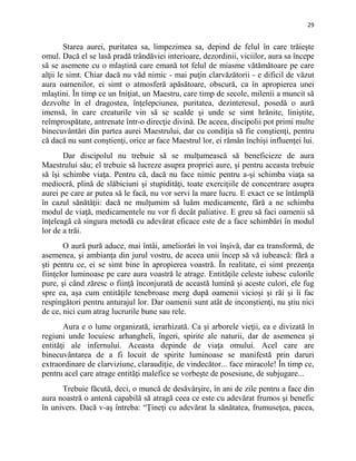 29
Starea aurei, puritatea sa, limpezimea sa, depind de felul în care trăieşte
omul. Dacă el se lasă pradă trândăviei interioare, dezordinii, viciilor, aura sa începe
să se asemene cu o mlaştină care emană tot felul de miasme vătămătoare pe care
alţii le simt. Chiar dacă nu văd nimic - mai puţin clarvăzătorii - e dificil de văzut
aura oamenilor, ei simt o atmosferă apăsătoare, obscură, ca în apropierea unei
mlaştini. În timp ce un Iniţiat, un Maestru, care timp de secole, milenii a muncit să
dezvolte în el dragostea, înţelepciunea, puritatea, dezinteresul, posedă o aură
imensă, în care creaturile vin să se scalde şi unde se simt hrănite, liniştite,
reîmprospătate, antrenate într-o direcţie divină. De aceea, discipolii pot primi multe
binecuvântări din partea aurei Maestrului, dar cu condiţia să fie conştienţi, pentru
că dacă nu sunt conştienţi, orice ar face Maestrul lor, ei rămân închişi influenţei lui.
Dar discipolul nu trebuie să se mulţumească să beneficieze de aura
Maestrului său; el trebuie să lucreze asupra propriei aure, şi pentru aceasta trebuie
să îşi schimbe viaţa. Pentru că, dacă nu face nimic pentru a-şi schimba viaţa sa
mediocră, plină de slăbiciuni şi stupidităţi, toate exerciţiile de concentrare asupra
aurei pe care ar putea să le facă, nu vor servi la mare lucru. E exact ce se întâmplă
în cazul sănătăţii: dacă ne mulţumim să luăm medicamente, fără a ne schimba
modul de viaţă, medicamentele nu vor fi decât paliative. E greu să faci oamenii să
înţeleagă că singura metodă cu adevărat eficace este de a face schimbări în modul
lor de a trăi.
O aură pură aduce, mai întâi, ameliorări în voi înşivă, dar ea transformă, de
asemenea, şi ambianţa din jurul vostru, de aceea unii încep să vă iubească: fără a
şti pentru ce, ei se simt bine în apropierea voastră. În realitate, ei simt prezenţa
fiinţelor luminoase pe care aura voastră le atrage. Entităţile celeste iubesc culorile
pure, şi când zăresc o fiinţă înconjurată de această lumină şi aceste culori, ele fug
spre ea, aşa cum entităţile tenebroase merg după oamenii vicioşi şi răi şi îi fac
respingători pentru anturajul lor. Dar oamenii sunt atât de inconştienţi, nu ştiu nici
de ce, nici cum atrag lucrurile bune sau rele.
Aura e o lume organizată, ierarhizată. Ca şi arborele vieţii, ea e divizată în
regiuni unde locuiesc arhangheli, îngeri, spirite ale naturii, dar de asemenea şi
entităţi ale infernului. Aceasta depinde de viaţa omului. Acel care are
binecuvântarea de a fi locuit de spirite luminoase se manifestă prin daruri
extraordinare de clarviziune, claraudiţie, de vindecător... face miracole! În timp ce,
pentru acel care atrage entităţi malefice se vorbeşte de posesiune, de subjugare...
Trebuie făcută, deci, o muncă de desăvârşire, în ani de zile pentru a face din
aura noastră o antenă capabilă să atragă ceea ce este cu adevărat frumos şi benefic
în univers. Dacă v-aş întreba: “Ţineţi cu adevărat la sănătatea, frumuseţea, pacea,
 