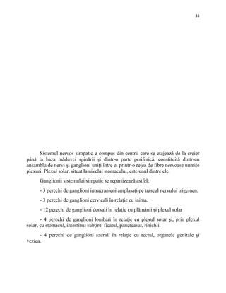 33
Sistemul nervos simpatic e compus din centrii care se etajează de la creier
până la baza măduvei spinării şi dintr-o parte periferică, constituită dintr-un
ansamblu de nervi şi ganglioni uniţi între ei printr-o reţea de fibre nervoase numite
plexuri. Plexul solar, situat la nivelul stomacului, este unul dintre ele.
Ganglionii sistemului simpatic se repartizează astfel:
- 3 perechi de ganglioni intracranieni amplasaţi pe traseul nervului trigemen.
- 3 perechi de ganglioni cervicali în relaţie cu inima.
- 12 perechi de ganglioni dorsali în relaţie cu plămânii şi plexul solar
- 4 perechi de ganglioni lombari în relaţie cu plexul solar şi, prin plexul
solar, cu stomacul, intestinul subţire, ficatul, pancreasul, rinichii.
- 4 perechi de ganglioni sacrali în relaţie cu rectul, organele genitale şi
vezica.
 