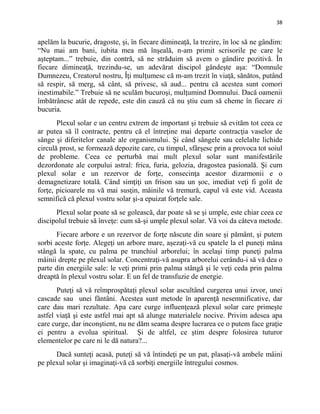 38
apelăm la bucurie, dragoste, şi, în fiecare dimineaţă, la trezire, în loc să ne gândim:
“Nu mai am bani, iubita mea mă înşeală, n-am primit scrisorile pe care le
aşteptam...” trebuie, din contră, să ne străduim să avem o gândire pozitivă. În
fiecare dimineaţă, trezindu-se, un adevărat discipol gândeşte aşa: “Domnule
Dumnezeu, Creatorul nostru, Îţi mulţumesc că m-am trezit în viaţă, sănătos, putând
să respir, să merg, să cânt, să privesc, să aud... pentru că acestea sunt comori
inestimabile.” Trebuie să ne sculăm bucuroşi, mulţumind Domnului. Dacă oamenii
îmbătrânesc atât de repede, este din cauză că nu ştiu cum să cheme în fiecare zi
bucuria.
Plexul solar e un centru extrem de important şi trebuie să evităm tot ceea ce
ar putea să îl contracte, pentru că el întreţine mai departe contracţia vaselor de
sânge şi diferitelor canale ale organismului. Şi când sângele sau celelalte lichide
circulă prost, se formează depozite care, cu timpul, sfârşesc prin a provoca tot soiul
de probleme. Ceea ce perturbă mai mult plexul solar sunt manifestările
dezordonate ale corpului astral: frica, furia, gelozia, dragostea pasională. Şi cum
plexul solar e un rezervor de forţe, consecinţa acestor dizarmonii e o
demagnetizare totală. Când simţiţi un frison sau un şoc, imediat veţi fi golit de
forţe, picioarele nu vă mai susţin, mâinile vă tremură, capul vă este vid. Aceasta
semnifică că plexul vostru solar şi-a epuizat forţele sale.
Plexul solar poate să se golească, dar poate să se şi umple, este chiar ceea ce
discipolul trebuie să înveţe: cum să-şi umple plexul solar. Vă voi da câteva metode.
Fiecare arbore e un rezervor de forţe născute din soare şi pământ, şi putem
sorbi aceste forţe. Alegeţi un arbore mare, aşezaţi-vă cu spatele la el puneţi mâna
stângă la spate, cu palma pe trunchiul arborelui; în acelaşi timp puneţi palma
mâinii drepte pe plexul solar. Concentraţi-vă asupra arborelui cerându-i să vă dea o
parte din energiile sale: le veţi primi prin palma stângă şi le veţi ceda prin palma
dreaptă în plexul vostru solar. E un fel de transfuzie de energie.
Puteţi să vă reîmprospătați plexul solar ascultând curgerea unui izvor, unei
cascade sau unei fântâni. Acestea sunt metode în aparenţă nesemnificative, dar
care dau mari rezultate. Apa care curge influenţează plexul solar care primeşte
astfel viaţă şi este astfel mai apt să alunge materialele nocive. Privim adesea apa
care curge, dar inconştient, nu ne dăm seama despre lucrarea ce o putem face graţie
ei pentru a evolua spiritual. Şi de altfel, ce ştim despre folosirea tuturor
elementelor pe care ni le dă natura?...
Dacă sunteţi acasă, puteţi să vă întindeţi pe un pat, plasaţi-vă ambele mâini
pe plexul solar şi imaginaţi-vă că sorbiţi energiile întregului cosmos.
 